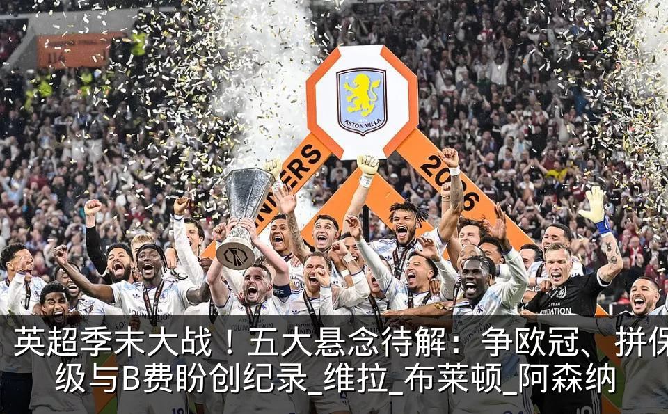 英超季末大战!五大悬念待解:争欧冠、拼保级与B费盼创纪录_维拉_布莱顿_阿森纳
