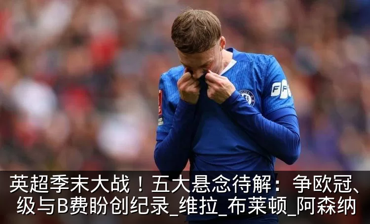 英超季末大战!五大悬念待解:争欧冠、拼保级与B费盼创纪录_维拉_布莱顿_阿森纳