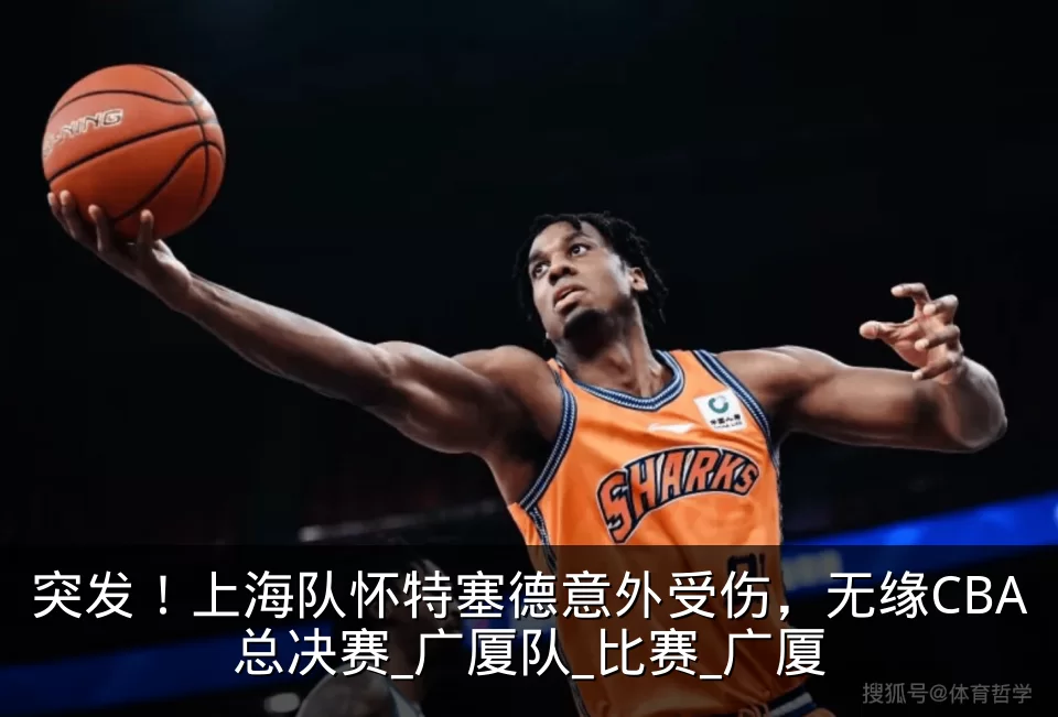 突发！上海队怀特塞德意外受伤，无缘CBA总决赛_广厦队_比赛_广厦